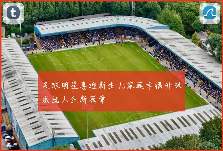 足球明星喜迎新生儿家庭幸福升级成就人生新篇章