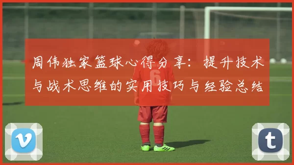 周伟独家篮球心得分享：提升技术与战术思维的实用技巧与经验总结