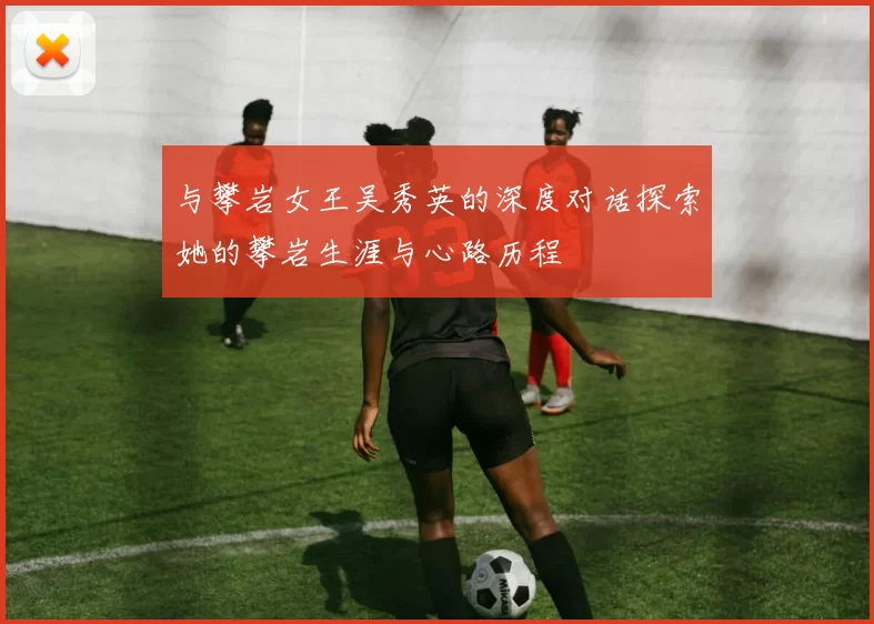 与攀岩女王吴秀英的深度对话探索她的攀岩生涯与心路历程