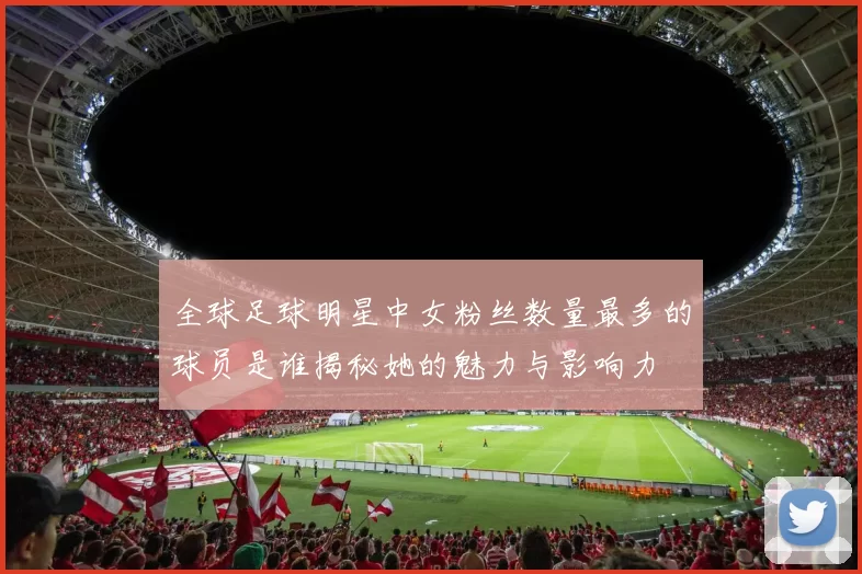 全球足球明星中女粉丝数量最多的球员是谁揭秘她的魅力与影响力