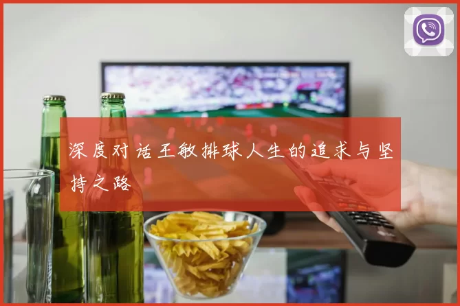 深度对话王敏排球人生的追求与坚持之路