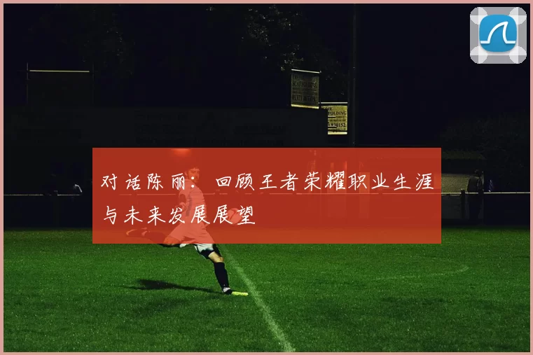 对话陈丽：回顾王者荣耀职业生涯与未来发展展望