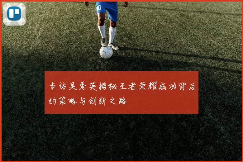专访吴秀英揭秘王者荣耀成功背后的策略与创新之路