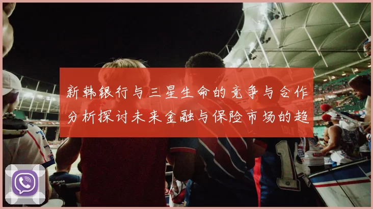 新韩银行与三星生命的竞争与合作分析探讨未来金融与保险市场的趋势与挑战