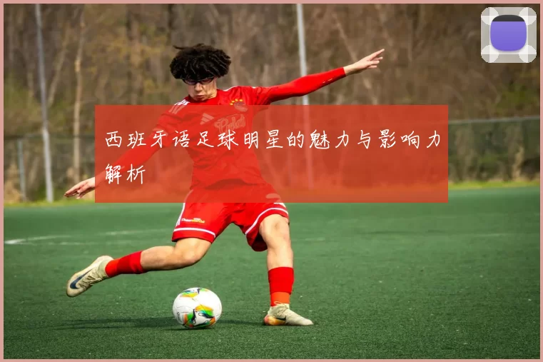 西班牙语足球明星的魅力与影响力解析