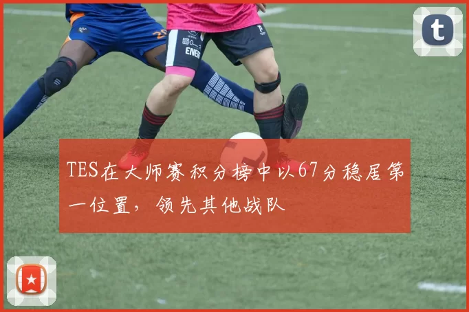 TES在大师赛积分榜中以67分稳居第一位置，领先其他战队