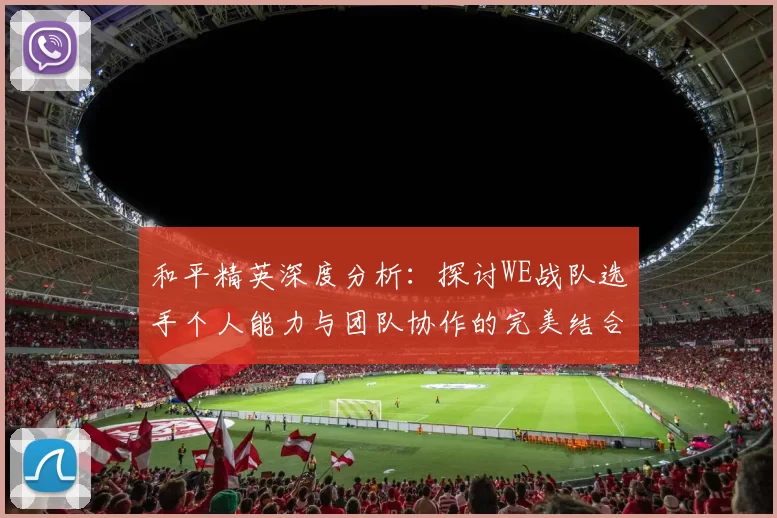 和平精英深度分析：探讨WE战队选手个人能力与团队协作的完美结合